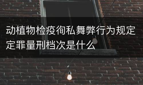 动植物检疫徇私舞弊行为规定定罪量刑档次是什么