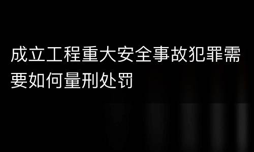成立工程重大安全事故犯罪需要如何量刑处罚