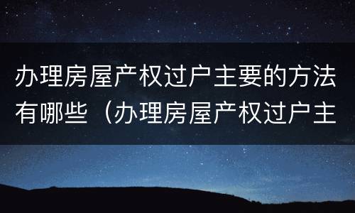 办理房屋产权过户主要的方法有哪些（办理房屋产权过户主要的方法有哪些呢）