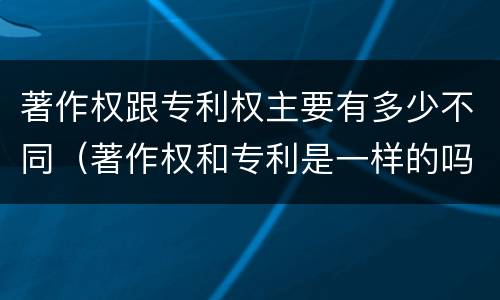 著作权跟专利权主要有多少不同（著作权和专利是一样的吗）