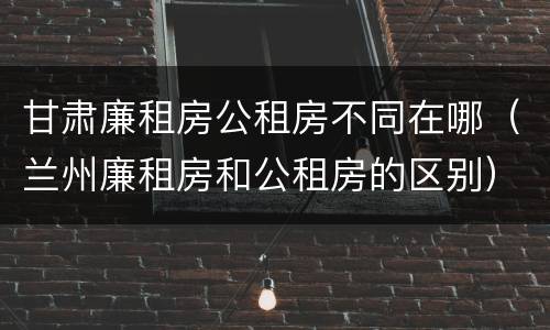 甘肃廉租房公租房不同在哪（兰州廉租房和公租房的区别）