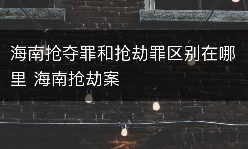 海南抢夺罪和抢劫罪区别在哪里 海南抢劫案
