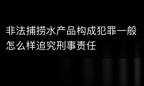 非法捕捞水产品构成犯罪一般怎么样追究刑事责任