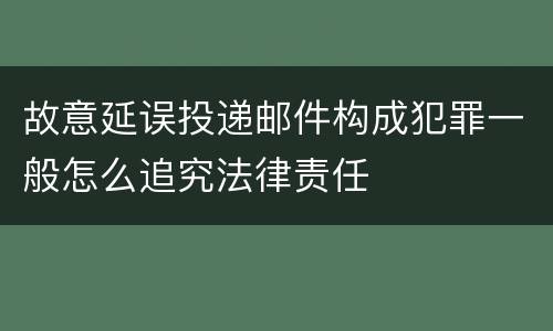 故意延误投递邮件构成犯罪一般怎么追究法律责任
