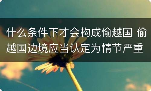 什么条件下才会构成偷越国 偷越国边境应当认定为情节严重的情形是