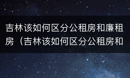 吉林该如何区分公租房和廉租房（吉林该如何区分公租房和廉租房的区别）