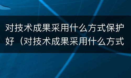 对技术成果采用什么方式保护好（对技术成果采用什么方式保护好自己）