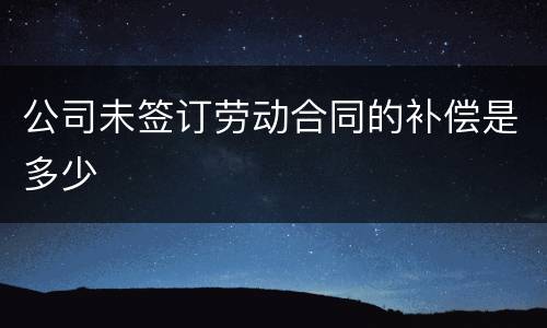 公司未签订劳动合同的补偿是多少
