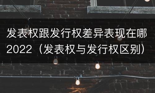 发表权跟发行权差异表现在哪2022（发表权与发行权区别）