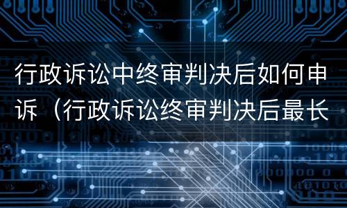 行政诉讼中终审判决后如何申诉（行政诉讼终审判决后最长多长时间可以申诉）