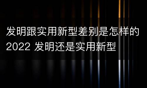 发明跟实用新型差别是怎样的2022 发明还是实用新型