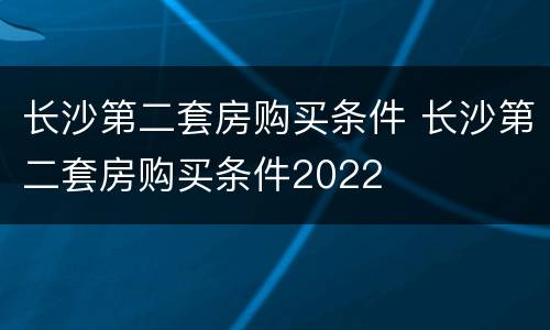 长沙第二套房购买条件 长沙第二套房购买条件2022