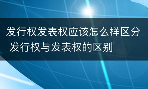 发行权发表权应该怎么样区分 发行权与发表权的区别