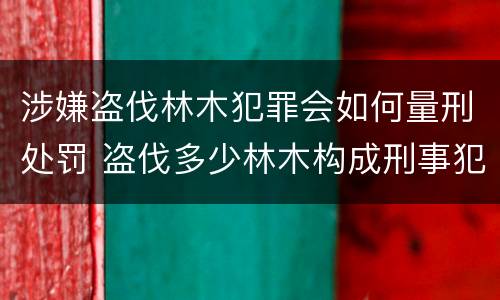 涉嫌盗伐林木犯罪会如何量刑处罚 盗伐多少林木构成刑事犯罪