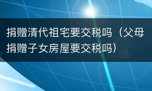 捐赠清代祖宅要交税吗（父母捐赠子女房屋要交税吗）