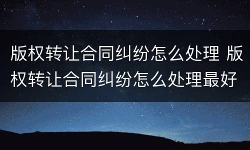 版权转让合同纠纷怎么处理 版权转让合同纠纷怎么处理最好