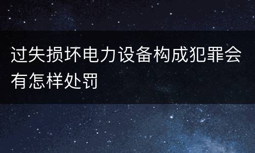 过失损坏电力设备构成犯罪会有怎样处罚