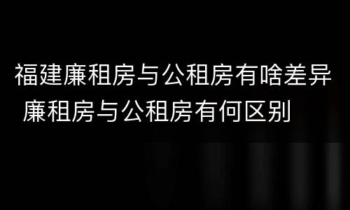 福建廉租房与公租房有啥差异 廉租房与公租房有何区别