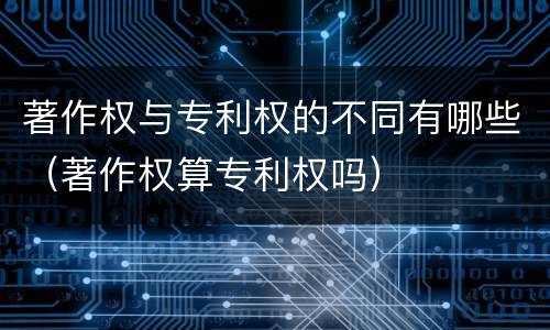 著作权与专利权的不同有哪些（著作权算专利权吗）