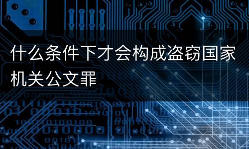 什么条件下才会构成盗窃国家机关公文罪