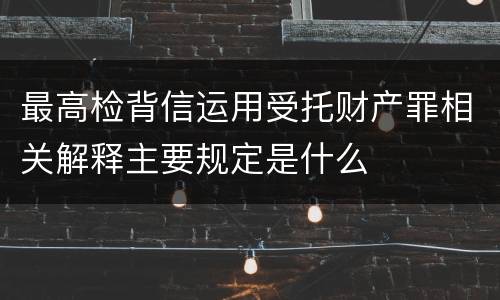 最高检背信运用受托财产罪相关解释主要规定是什么