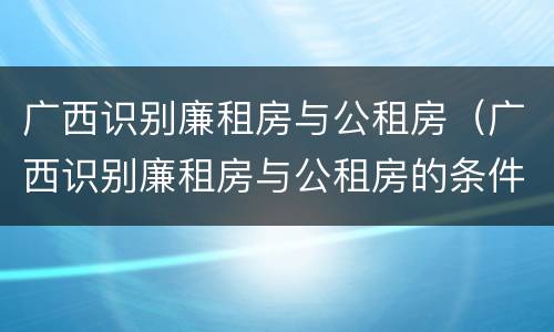 广西识别廉租房与公租房（广西识别廉租房与公租房的条件）