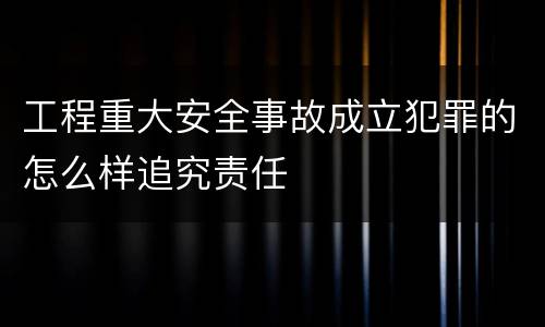 工程重大安全事故成立犯罪的怎么样追究责任