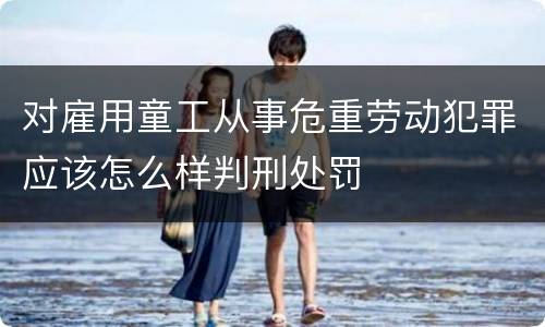 对雇用童工从事危重劳动犯罪应该怎么样判刑处罚