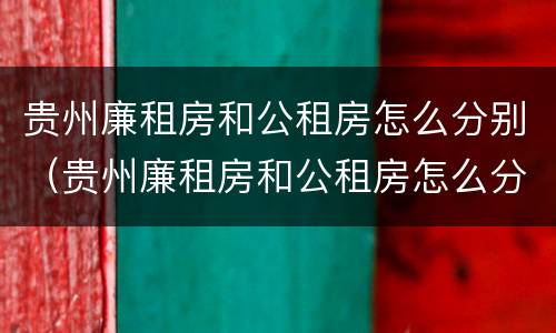 贵州廉租房和公租房怎么分别（贵州廉租房和公租房怎么分别出租）