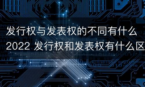 发行权与发表权的不同有什么2022 发行权和发表权有什么区别