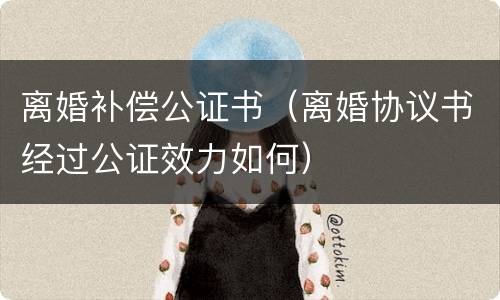 离婚补偿公证书（离婚协议书经过公证效力如何）