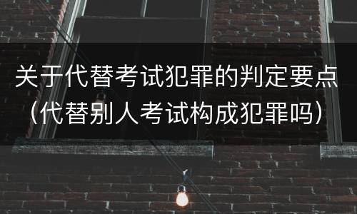 关于代替考试犯罪的判定要点（代替别人考试构成犯罪吗）