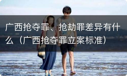 广西抢夺罪、抢劫罪差异有什么（广西抢夺罪立案标准）