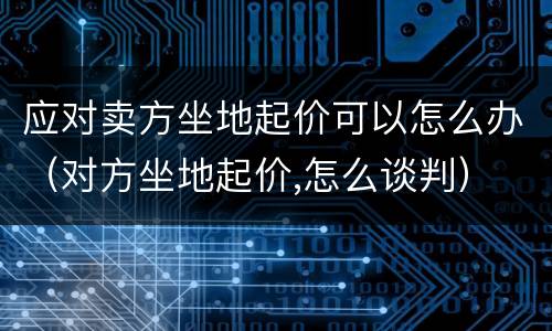 应对卖方坐地起价可以怎么办（对方坐地起价,怎么谈判）