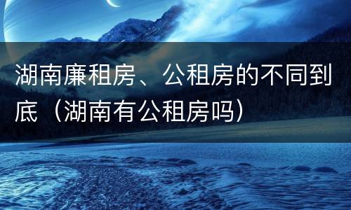 湖南廉租房、公租房的不同到底（湖南有公租房吗）