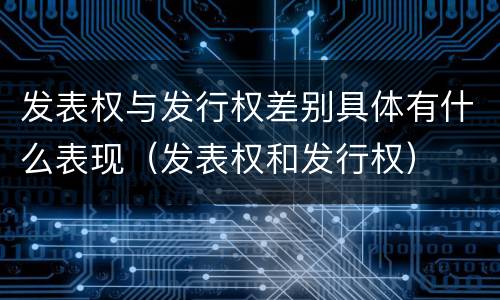 发表权与发行权差别具体有什么表现（发表权和发行权）