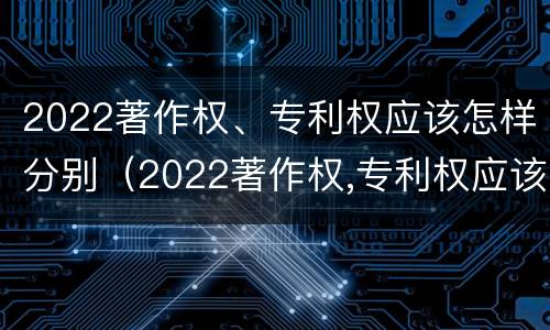 2022著作权、专利权应该怎样分别（2022著作权,专利权应该怎样分别公开）