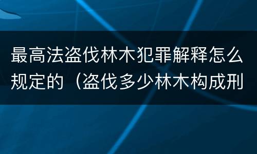 最高法盗伐林木犯罪解释怎么规定的（盗伐多少林木构成刑事犯罪）