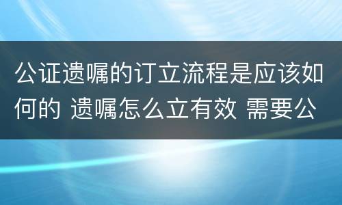 公证遗嘱的订立流程是应该如何的 遗嘱怎么立有效 需要公证吗