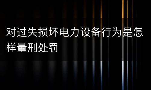 对过失损坏电力设备行为是怎样量刑处罚