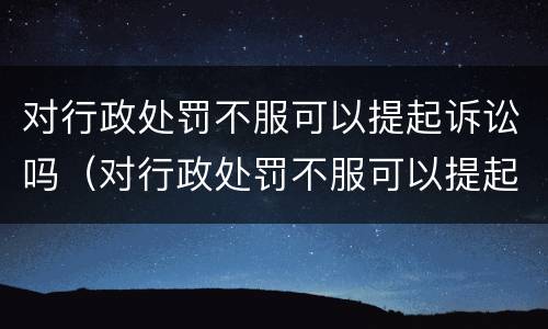 对行政处罚不服可以提起诉讼吗（对行政处罚不服可以提起诉讼吗法院）