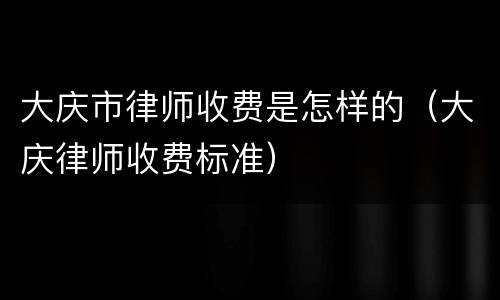 大庆市律师收费是怎样的（大庆律师收费标准）