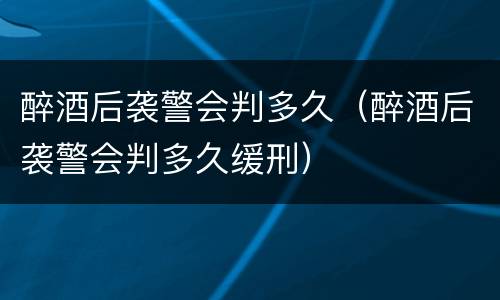 醉酒后袭警会判多久（醉酒后袭警会判多久缓刑）