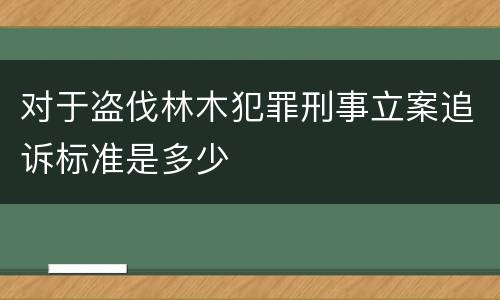 对于盗伐林木犯罪刑事立案追诉标准是多少