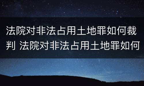 法院对非法占用土地罪如何裁判 法院对非法占用土地罪如何裁判呢