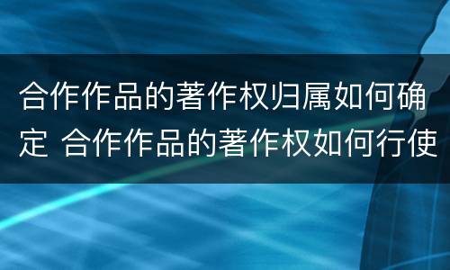 合作作品的著作权归属如何确定 合作作品的著作权如何行使