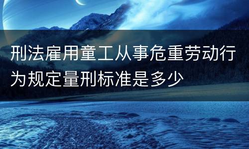 刑法雇用童工从事危重劳动行为规定量刑标准是多少