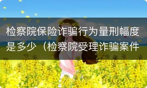 检察院保险诈骗行为量刑幅度是多少（检察院受理诈骗案件吗?）
