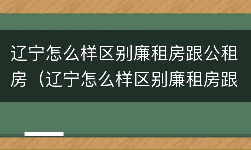 辽宁怎么样区别廉租房跟公租房（辽宁怎么样区别廉租房跟公租房呢）