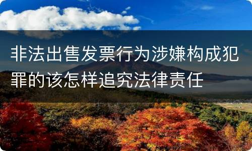非法出售发票行为涉嫌构成犯罪的该怎样追究法律责任